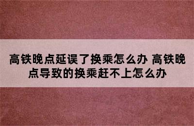 高铁晚点延误了换乘怎么办 高铁晚点导致的换乘赶不上怎么办